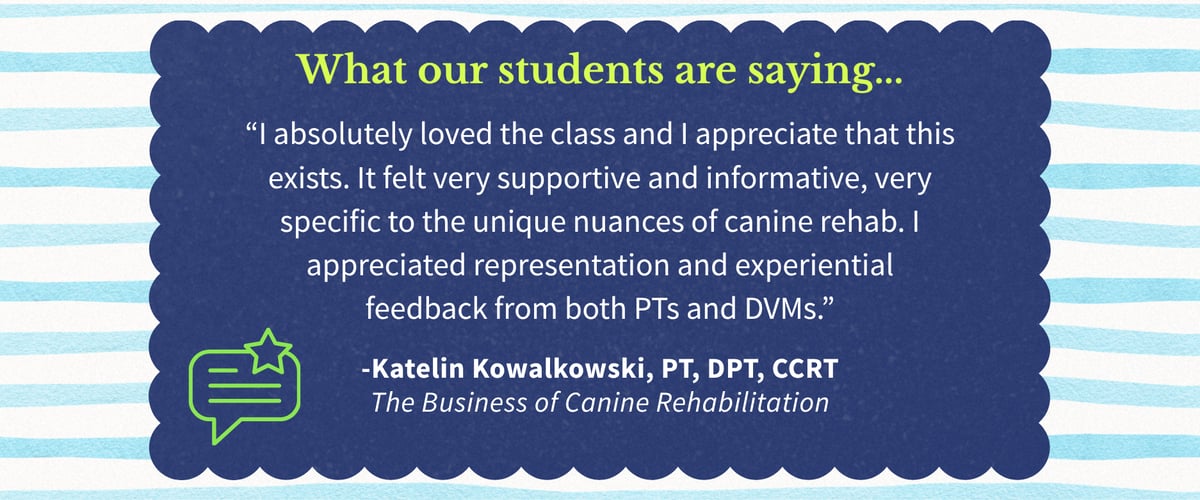 What our students are saying: “I absolutely loved the class and I appreciate that this exists. It felt very supportive and informative, very specific to the unique nuances of canine rehab. I appreciated representation and experiential feedback from both PTs and DVMs.” -Katelin Kowalkowski, PT, DPT, CCRT
